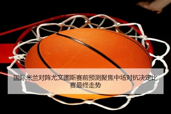 国际米兰对阵尤文图斯赛前预测聚焦中场对抗决定比赛最终走势 - aoko