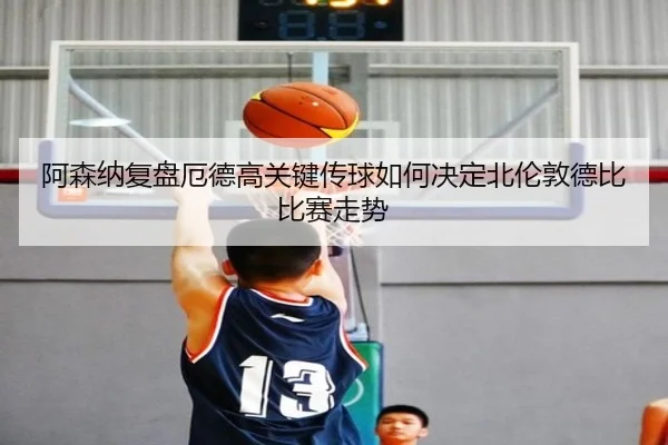 阿森纳复盘厄德高关键传球如何决定北伦敦德比比赛走势
