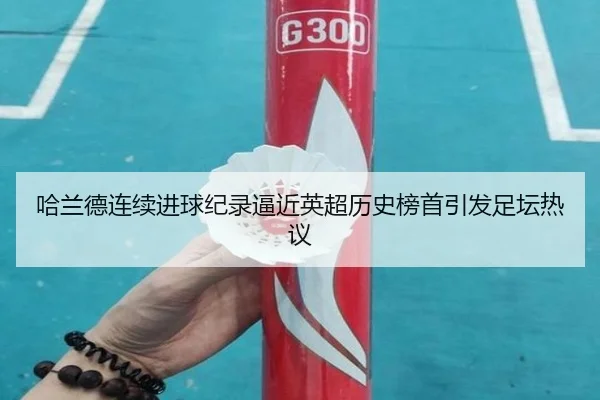 哈兰德连续进球纪录逼近英超历史榜首引发足坛热议
