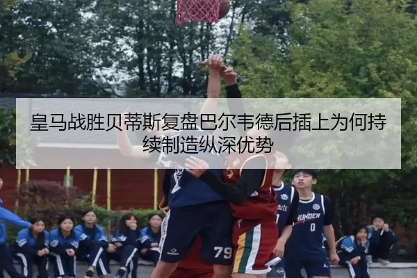 皇马战胜贝蒂斯复盘巴尔韦德后插上为何持续制造纵深优势