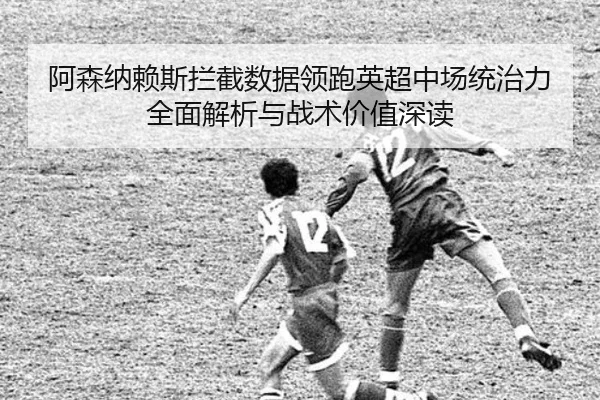 阿森纳赖斯拦截数据领跑英超中场统治力全面解析与战术价值深读