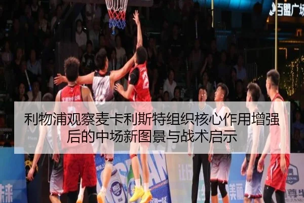 利物浦观察麦卡利斯特组织核心作用增强后的中场新图景与战术启示