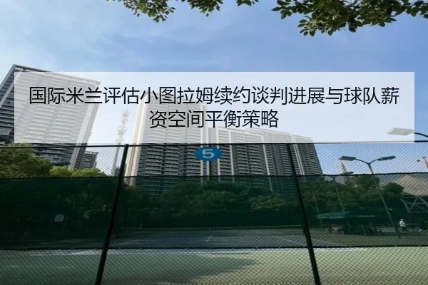 国际米兰评估小图拉姆续约谈判进展与球队薪资空间平衡策略 - aoko
