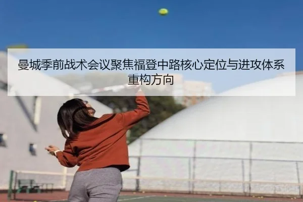 曼城季前战术会议聚焦福登中路核心定位与进攻体系重构方向