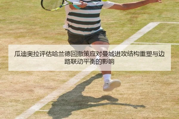 瓜迪奥拉评估哈兰德回撤策应对曼城进攻结构重塑与边路联动平衡的影响