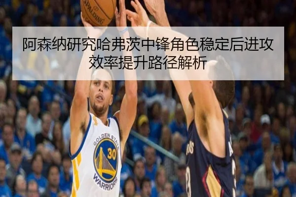 阿森纳研究哈弗茨中锋角色稳定后进攻效率提升路径解析