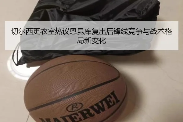 切尔西更衣室热议恩昆库复出后锋线竞争与战术格局新变化