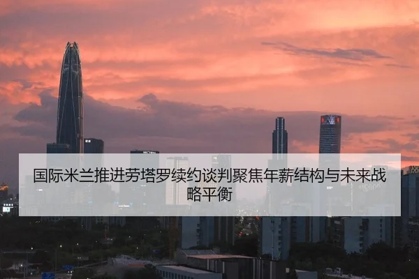 国际米兰推进劳塔罗续约谈判聚焦年薪结构与未来战略平衡