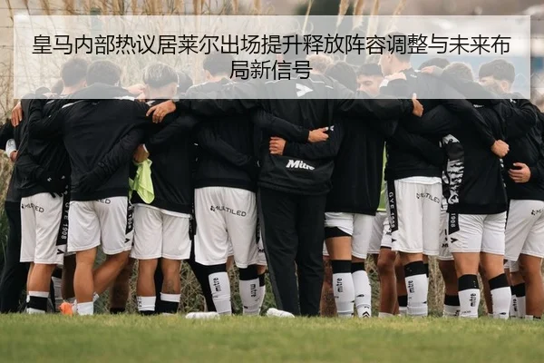 皇马内部热议居莱尔出场提升释放阵容调整与未来布局新信号