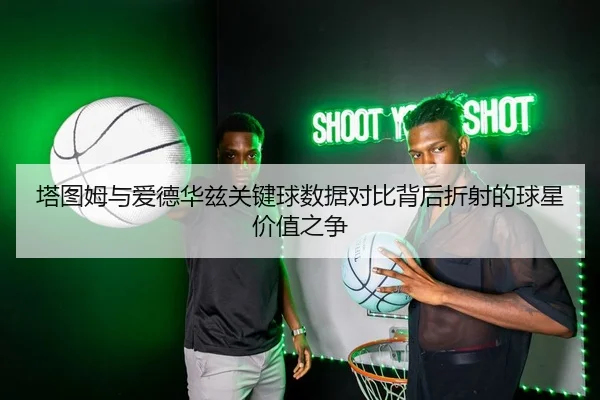 塔图姆与爱德华兹关键球数据对比背后折射的球星价值之争
