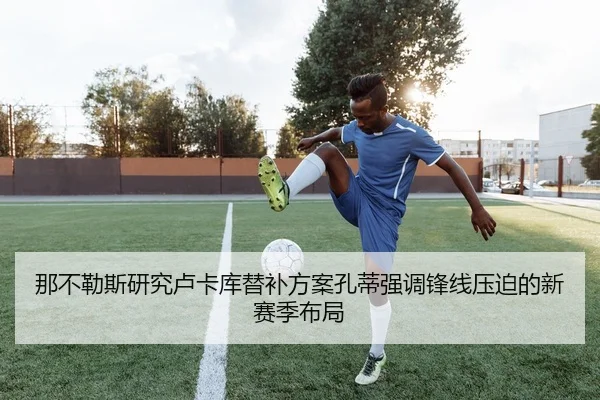 那不勒斯研究卢卡库替补方案孔蒂强调锋线压迫的新赛季布局